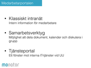 Medarbetarportalen 
• Klassiskt intranät 
Intern information för medarbetare 
• Samarbetsverktyg 
Möjlighet att dela dokument, kalender och diskutera i 
grupp 
• Tjänsteportal 
Ett fönster mot interna IT-tjänster vid UU 
 