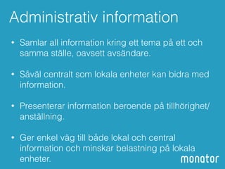 Administrativ information 
• Samlar all information kring ett tema på ett och 
samma ställe, oavsett avsändare. 
• Såväl centralt som lokala enheter kan bidra med 
information. 
• Presenterar information beroende på tillhörighet/ 
anställning. 
• Ger enkel väg till både lokal och central 
information och minskar belastning på lokala 
enheter. 
 