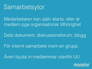 Samarbetsytor 
Medarbetaren kan själv starta, eller är 
medlem pga organisatorisk tillhörighet 
! 
Dela dokument, diskussionsforum, blogg 
! 
För internt samarbete inom en grupp. 
! 
Även bjuda in medlemmar utanför UU 
 