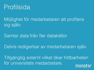 Profilsida 
Möjlighet för medarbetaren att profilera 
sig själv 
! 
Samlar data från fler datakällor 
! 
Delvis redigerbar av medarbetaren själv. 
! 
Tillgänglig externt vilket ökar hittbarheten 
för universitets medarbetare. 
 