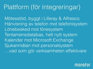 Plattform (för integreringar) 
Mötesstöd, byggt i Liferay & Alfresco 
Hänvisning av telefon mot telefonisystem 
Lönebesked mot lönesystem 
Tentamensdatabas, helt nytt system 
Kalender mot Microsoft Exchange 
Sjukanmälan mot personalsystem 
…vad som gör verksamheten effektivare 
 