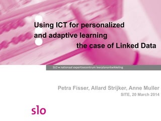 SLO ● nationaal expertisecentrum leerplanontwikkeling
Petra Fisser, Allard Strijker, Anne Muller
SITE, 20 March 2014
Using ICT for personalized
and adaptive learning
the case of Linked Data
 