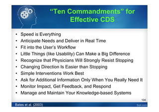 104
• Speed is Everything
• Anticipate Needs and Deliver in Real Time
• Fit into the User’s Workflow
• Little Things (like Usability) Can Make a Big Difference
• Recognize that Physicians Will Strongly Resist Stopping
• Changing Direction Is Easier than Stopping
• Simple Interventions Work Best
• Ask for Additional Information Only When You Really Need It
• Monitor Impact, Get Feedback, and Respond
• Manage and Maintain Your Knowledge-based Systems
Bates et al. (2003)
“Ten Commandments” for
Effective CDS
 