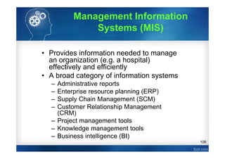 106
• Provides information needed to manage
an organization (e.g. a hospital)
effectively and efficiently
• A broad category of information systems
– Administrative reports
– Enterprise resource planning (ERP)
– Supply Chain Management (SCM)
– Customer Relationship Management
(CRM)
– Project management tools
– Knowledge management tools
– Business intelligence (BI)
Management Information
Systems (MIS)
 