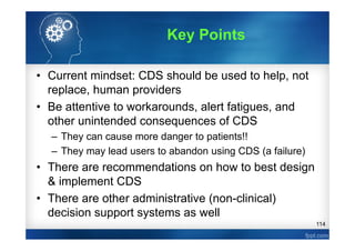 114
• Current mindset: CDS should be used to help, not
replace, human providers
• Be attentive to workarounds, alert fatigues, and
other unintended consequences of CDS
– They can cause more danger to patients!!
– They may lead users to abandon using CDS (a failure)
• There are recommendations on how to best design
& implement CDS
• There are other administrative (non-clinical)
decision support systems as well
Key Points
 