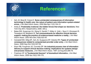 116
References
• Ash JS, Berg M, Coiera E. Some unintended consequences of information
technology in health care: the nature of patient care information system-related
errors. J Am Med Inform Assoc. 2004 Mar-Apr;11(2):104-12.
• Ariely D. Predictably irrational: the hidden forces that shape our decisions. New
York City (NY): HarperCollins; 2008. 304 p.
• Bates DW, Kuperman GJ, Wang S, Gandhi T, Kittler A, Volk L, Spurr C, Khorasani R,
Tanasijevic M, Middleton B. Ten commandments for effective clinical decision
support: making the practice of evidence-based medicine a reality. J Am Med
Inform Assoc. 2003 Nov-Dec;10(6):523-30.
• Campbell EM, Sittig DF, Ash JS, Guappone KP, Dykstra RH. Types of unintended
consequences related to computerized provider order entry. J Am Med Inform
Assoc. 2006 Sep-Oct;13(5):547-56.
• Elson RB, Faughnan JG, Connelly DP. An industrial process view of information
delivery to support clinical decision making: implications for systems design
and process measures. J Am Med Inform Assoc. 1997 Jul-Aug;4(4):266-78.
• Friedman CP. A "fundamental theorem" of biomedical informatics. J Am Med
Inform Assoc. 2009 Apr;16(2):169-170.
 