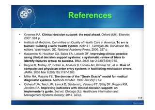 117
References
• Greenes RA. Clinical decision support: the road ahead. Oxford (UK): Elsevier;
2007. 581 p.
• Institute of Medicine, Committee on Quality of Health Care in America. To err is
human: building a safer health system. Kohn LT, Corrigan JM, Donaldson MS,
editors. Washington, DC: National Academy Press; 2000. 287 p.
• Kawamoto K, Houlihan CA, Balas EA, Lobach DF. Improving clinical practice
using clinical decision support systems: a systematic review of trials to
identify features critical to success. BMJ. 2005 Apr 2;330(7494):765.
• Koppel R, Metlay JP, Cohen A, Abaluck B, Localio AR, Kimmel SE, et al. Role of
computerized physician order entry systems in facilitating medication errors.
JAMA. 2005 Mar 9;293(10):1197-1203.
• Miller RA, Masarie FE. The demise of the "Greek Oracle" model for medical
diagnostic systems. Methods Inf Med. 1990 Jan;29(1):1-2.
• Osheroff JA, Teich JM, Levick D, Saldana L, Velasco FT, Sittig DF, Rogers KM,
Jenders RA. Improving outcomes with clinical decision support: an
implementer’s guide. 2nd ed. Chicago (IL): Healthcare Information and
Management Systems Society; 2012. 323 p.
 