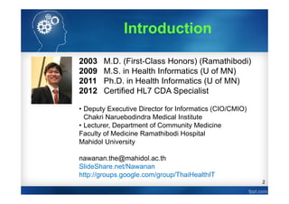 2
2003 M.D. (First-Class Honors) (Ramathibodi)
2009 M.S. in Health Informatics (U of MN)
2011 Ph.D. in Health Informatics (U of MN)
2012 Certified HL7 CDA Specialist
• Deputy Executive Director for Informatics (CIO/CMIO)
Chakri Naruebodindra Medical Institute
• Lecturer, Department of Community Medicine
Faculty of Medicine Ramathibodi Hospital
Mahidol University
nawanan.the@mahidol.ac.th
SlideShare.net/Nawanan
http://groups.google.com/group/ThaiHealthIT
Introduction
 