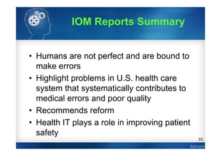 23
• Humans are not perfect and are bound to
make errors
• Highlight problems in U.S. health care
system that systematically contributes to
medical errors and poor quality
• Recommends reform
• Health IT plays a role in improving patient
safety
IOM Reports Summary
 