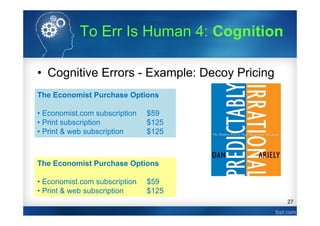 27
• Cognitive Errors - Example: Decoy Pricing
The Economist Purchase Options
• Economist.com subscription $59
• Print subscription $125
• Print & web subscription $125
Ariely (2008)
16
0
84
The Economist Purchase Options
• Economist.com subscription $59
• Print & web subscription $125
68
32
# of
People
# of
People
To Err Is Human 4: Cognition
 
