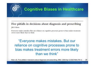 28Klein JG. Five pitfalls in decisions about diagnosis and prescribing. BMJ. 2005 Apr 2;330(7494):781-3.
“Everyone makes mistakes. But our
reliance on cognitive processes prone to
bias makes treatment errors more likely
than we think”
Cognitive Biases in Healthcare
 