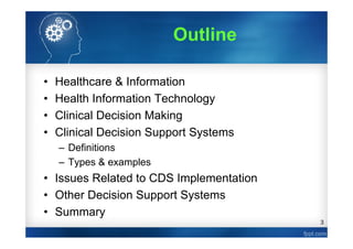 3
Outline
• Healthcare & Information
• Health Information Technology
• Clinical Decision Making
• Clinical Decision Support Systems
– Definitions
– Types & examples
• Issues Related to CDS Implementation
• Other Decision Support Systems
• Summary
 