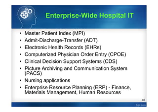 40
• Master Patient Index (MPI)
• Admit-Discharge-Transfer (ADT)
• Electronic Health Records (EHRs)
• Computerized Physician Order Entry (CPOE)
• Clinical Decision Support Systems (CDS)
• Picture Archiving and Communication System
(PACS)
• Nursing applications
• Enterprise Resource Planning (ERP) - Finance,
Materials Management, Human Resources
Enterprise-Wide Hospital IT
 