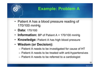 52
Example: Problem A
• Patient A has a blood pressure reading of
170/100 mmHg
• Data: 170/100
• Information: BP of Patient A = 170/100 mmHg
• Knowledge: Patient A has high blood pressure
• Wisdom (or Decision):
– Patient A needs to be investigated for cause of HT
– Patient A needs to be treated with anti-hypertensives
– Patient A needs to be referred to a cardiologist
 