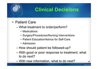 59
Clinical Decisions
• Patient Care
– What treatment to order/perform?
• Medications
• Surgery/Procedures/Nursing Interventions
• Patient Education/Advice for Self-Care
• Admission
– How should patient be followed-up?
– With good or poor response to treatment, what
to do next?
– With new information, what to do next?
 