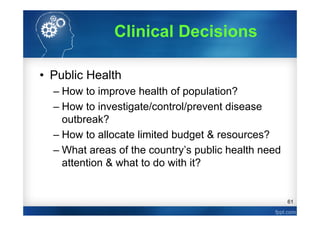 61
Clinical Decisions
• Public Health
– How to improve health of population?
– How to investigate/control/prevent disease
outbreak?
– How to allocate limited budget & resources?
– What areas of the country’s public health need
attention & what to do with it?
 