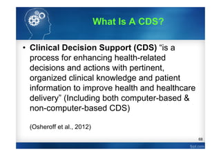 68
• Clinical Decision Support (CDS) “is a
process for enhancing health-related
decisions and actions with pertinent,
organized clinical knowledge and patient
information to improve health and healthcare
delivery” (Including both computer-based &
non-computer-based CDS)
(Osheroff et al., 2012)
What Is A CDS?
 