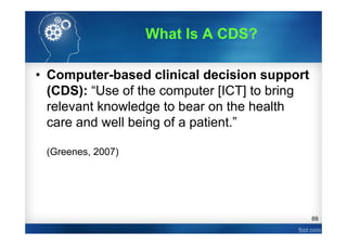 69
• Computer-based clinical decision support
(CDS): “Use of the computer [ICT] to bring
relevant knowledge to bear on the health
care and well being of a patient.”
(Greenes, 2007)
What Is A CDS?
 