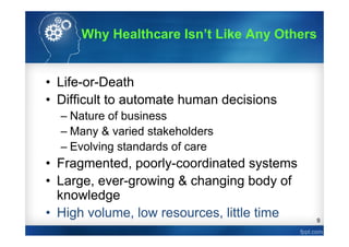 9
• Life-or-Death
• Difficult to automate human decisions
– Nature of business
– Many & varied stakeholders
– Evolving standards of care
• Fragmented, poorly-coordinated systems
• Large, ever-growing & changing body of
knowledge
• High volume, low resources, little time
Why Healthcare Isn’t Like Any Others
 