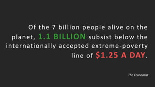Of the 7 billion people alive on the
planet, 1.1 BILLION subsist below the
internationally accepted extreme-poverty
line of $1.25 A DAY.
The Economist
 