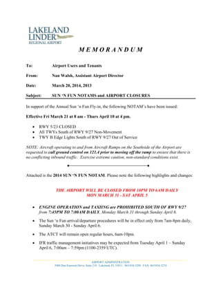 M E M O R A N D U M
To: Airport Users and Tenants
From: Nan Walsh, Assistant Airport Director
Date: March 20, 2014, 2013
Subject: SUN ‘N FUN NOTAMS and AIRPORT CLOSURES
In support of the Annual Sun ‘n Fun Fly-in, the following NOTAM’s have been issued:
Effective Fri March 21 at 8 am - Thurs April 10 at 4 pm.
• RWY 5/23 CLOSED
• All TWYs South of RWY 9/27 Non-Movement
• TWY B Edge Lights South of RWY 9/27 Out of Service
NOTE: Aircraft operating to and from Aircraft Ramps on the Southside of the Airport are
requested to call ground control on 121.4 prior to moving off the ramp to ensure that there is
no conflicting inbound traffic. Exercise extreme caution, non-standard conditions exist.
Attached is the 2014 SUN ‘N FUN NOTAM. Please note the following highlights and changes:
THE AIRPORT WILL BE CLOSED FROM 10PM TO 6AM DAILY
MON MARCH 31 - SAT APRIL 5
• ENGINE OPERATION and TAXIING are PROHIBITED SOUTH OF RWY 9/27
from 7:45PM TO 7:00AM DAILY, Monday March 31 through Sunday April 6.
• The Sun ‘n Fun arrival/departure procedures will be in effect only from 7am-8pm daily,
Sunday March 30 - Sunday April 6.
• The ATCT will remain open regular hours, 6am-10pm.
• IFR traffic management initiatives may be expected from Tuesday April 1 – Sunday
April 6, 7:00am – 7:59pm (1100-2359 UTC).
___________________________________________________________________________________________________________
AIRPORT ADMINISTRATION
3900 Don Emerson Drive, Suite 210 · Lakeland, FL 33811 · 863/834-3298 · FAX: 863/834-3274
 
