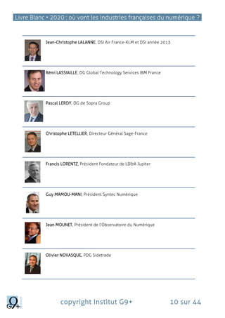 Livre Blanc • 2020 : où vont les industries françaises du numérique ?
copyright Institut G9+ 10 sur 44
Jean-Christophe LALANNE, DSI Air France-KLM et DSI année 2013
Rémi LASSIAILLE, DG Global Technology Services IBM France
Pascal LEROY, DG de Sopra Group
Christophe LETELLIER, Directeur Général Sage-France
Francis LORENTZ, Président Fondateur de LD&A Jupiter
Guy MAMOU-MANI, Président Syntec Numérique
Jean MOUNET, Président de l’Observatoire du Numérique
Olivier NOVASQUE, PDG Sidetrade
 