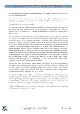 Livre Blanc • 2020 : où vont les industries françaises du numérique ?
copyright Institut G9+ 12 sur 44
transformation sont les moteurs du développement. Il ne suffit pas d’avoir été une valeur sûre
pour être certain de le rester.
La concurrence est mondiale, les acteurs de chaque région doivent s’adapter pour ne pas
disparaître du paysage numérique, et pour avoir d’autres ambitions que la simple survie.
L’Europe et la France sont face à ces défis.
Or l’industrie numérique prend une part croissante par rapport aux autres industries. Mais
peut-on encore parler d’industrie française du numérique ? Continuera-t-il à y avoir un
territoire français du numérique ? La synergie géographique et culturelle aura-t-elle encore un
sens en 2020 ?
Où en seront alors les Capgemini, Atos, Steria, Orange ou Alcatel-Lucent, Dassault Systèmes ?
Free restera-t-il un phénomène franco-français ? Les ESN de taille moyenne, point fort de
l’industrie française de ces dernières décennies, subsisteront-elles ? Les nouvelles pépites
françaises du logiciel sont-elles surcotées ou bien seront-elles nos locomotives des années
2020 ? Criteo, par exemple, s’est introduite en fanfare au Nasdaq huit ans seulement après sa
création et s’est imposée comme l’un des leaders du « reciblage publicitaire personnalisé » sur
Internet. Certaines start-ups ont déjà trouvé des débouchés (et des acquéreurs !) fructueux,
comme Neolane, éditeur d’une solution SaaS de gestion cross-canal, rachetée par Adobe,
RunMyProcess par Fujitsu ou encore EntropySoft par Salesforce. (Mais peut-on encore parler de
sociétés françaises à leur propos ?) D’autres se sont appuyées sur des partenaires stratégiques
pour se développer, comme CaptainDash avec Microsoft et IBM, ou MyREP avec Google.
D’autres encore réussissent en se développant très tôt à l’international comme Talend,
Emailvsion, OoDrive, BIME (ex WeAreCloud) ou Nuxeo.
Dans les jeux vidéo, qui mêlent les métiers d’éditeur de logiciels et de studio de cinéma, la
France est particulièrement créative, avec des poids lourds comme Ubisoft ou Gameloft. Voilà
un secteur qui fait de la place aux nouveaux entrants. Avec son jeu Criminal Case, la société
française Pretty Simple s’est propulsée dans les tous meilleurs éditeurs d’applications
disponibles sur Facebook et emploie plus de 50 salariés.
De nouveaux modèles, donc… Mais sur quoi s’appuient-ils ? Sur des infrastructures à la
demande (au premier chef le cloud et Internet), sur la réutilisation de briques matérielles et
surtout logicielles peu coûteuses (Open source et autres), sur une capacité d’industrialisation,
de déploiement et de mise sur le marché ultra-rapide de nouveaux services, à base
d’innovation technique, de design et d’anticipation de nouveaux usages.
Voilà les défis qui se présentent à nos futurs champions : innover, s’approprier ces nouveaux
modèles et savoir maîtriser leur croissance.
 