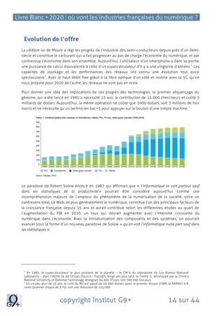 Livre Blanc • 2020 : où vont les industries françaises du numérique ?
copyright Institut G9+ 14 sur 44
Evolution de l’offre
La célèbre loi de Moore a régi les progrès de l’industrie des semi-conducteurs depuis près d’un demi-
siècle et constitue le carburant qui a fait progresser au pas de charge l’économie du numérique, et par
contrecoup l’économie dans son ensemble. Aujourd’hui, l’utilisateur d’un smartphone a dans sa poche
une puissance de calcul équivalente à celle d’un supercalculateur d’il y a une vingtaine d’années
1
. Les
capacités de stockage et les performances des réseaux ont connu une évolution tout aussi
spectaculaire
2
. Avec le haut débit fixe grâce à la fibre optique d’un côté et mobile avec la 5G qu’on
nous prépare pour 2020 de l’autre, les réseaux ne sont pas en reste.
Pour donner une idée des implications de ces progrès des technologies, le premier séquençage du
génome, qui a été lancé en 1990 a nécessité 13 ans, la contribution de 13 000 chercheurs et coûté 3
milliards de dollars. Aujourd’hui, la même opération ne coûte que 1000 dollars, soit 3 millions de fois
moins et ne nécessite qu’un technicien bac+3 pour appuyer sur le bouton d’une simple machine.
Le paradoxe de Robert Solow énoncé en 1987 qui affirmait que « l’informatique se voit partout sauf
dans les statistiques de la productivité » pourrait être considéré aujourd’hui comme une
incompréhension majeure de l’ampleur du phénomène de la numérisation de la société, voire un
contresens total. Le Web, et plus généralement le numérique, constitue l’un des principaux facteurs de
la croissance française depuis 15 ans et aurait contribué selon les différentes études au quart de
l’augmentation du PIB en 2010, un taux qui devrait augmenter avec l’intensité croissante du
numérique dans l’économie. Avec la miniaturisation des composants et des systèmes, on pourrait
avancer sous la forme d’un nouveau paradoxe de Solow « qu’on voit l’informatique nulle part sauf dans
les statistiques ».
1
En 1993, le supercalculateur le plus puissant de la planète – le CM-5 du laboratoire de Los Alamos National
Laboratory – était crédité de 60 GFlops (Source : Top500). Vingt ans plus tard, le Tianhe-2, développé par la China’s
National University of Defense Technology, atteignait 34 000 TFlops, soit 560 000 fois plus.
2
En un peu plus de 50 ans, le coût du Mo est passé de 10 000 dollars (avec le premier disque d’IBM, le RAMAC) à 8
cents (premier disque de 3 To), soit une réduction de 125 000.
 