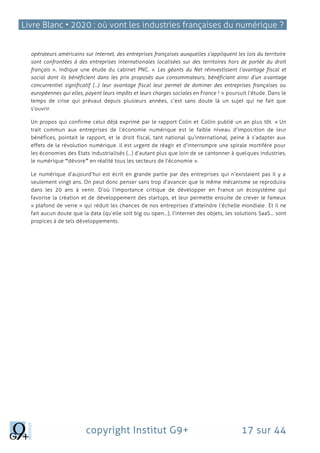Livre Blanc • 2020 : où vont les industries françaises du numérique ?
copyright Institut G9+ 17 sur 44
opérateurs américains sur Internet, des entreprises françaises auxquelles s’appliquent les lois du territoire
sont confrontées à des entreprises internationales localisées sur des territoires hors de portée du droit
français », indique une étude du cabinet PNC. « Les géants du Net réinvestissent l’avantage fiscal et
social dont ils bénéficient dans les prix proposés aux consommateurs, bénéficiant ainsi d’un avantage
concurrentiel significatif (…) leur avantage fiscal leur permet de dominer des entreprises françaises ou
européennes qui elles, payent leurs impôts et leurs charges sociales en France ! » poursuit l’étude. Dans le
temps de crise qui prévaut depuis plusieurs années, c’est sans doute là un sujet qui ne fait que
s’ouvrir.
Un propos qui confirme celui déjà exprimé par le rapport Colin et Collin publié un an plus tôt. « Un
trait commun aux entreprises de l’économie numérique est le faible niveau d’imposition de leur
bénéfices, pointait le rapport, et le droit fiscal, tant national qu’international, peine à s’adapter aux
effets de la révolution numérique. Il est urgent de réagir et d’interrompre une spirale mortifère pour
les économies des Etats industrialisés (…) d’autant plus que loin de se cantonner à quelques industries,
le numérique “dévore” en réalité tous les secteurs de l’économie ».
Le numérique d’aujourd’hui est écrit en grande partie par des entreprises qui n’existaient pas il y a
seulement vingt ans. On peut donc penser sans trop d’avancer que le même mécanisme se reproduira
dans les 20 ans à venir. D’où l’importance critique de développer en France un écosystème qui
favorise la création et de développement des startups, et leur permette ensuite de crever le fameux
« plafond de verre » qui réduit les chances de nos entreprises d’atteindre l’échelle mondiale. Et il ne
fait aucun doute que la data (qu’elle soit big ou open…), l’internet des objets, les solutions SaaS… sont
propices à de tels développements.
 