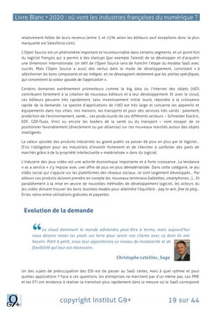 Livre Blanc • 2020 : où vont les industries françaises du numérique ?
copyright Institut G9+ 19 sur 44
relativement faible de leurs revenus (entre 5 et 15% selon les éditeurs sauf exceptions donc la plus
marquante est Salesforce.com).
L’Open Source est un phénomène important et incontournable dans certains segments, et un point fort
du logiciel français qui a permis à des startups (par exemple Talend) de se développer et d’acquérir
une dimension internationale. Un défi de l’Open Source sera de franchir l’étape du modèle SaaS avec
succès. Mais l’Open Source a aussi des vertus dans le mode de développement, consistant « à
sélectionner les bons composants et les intégrer, en ne développant réellement que les parties spécifiques,
qui concentrent la valeur ajoutée de l'application ».
Certains domaines extrêmement prometteurs comme le big data ou l’Internet des objets (IdO)
contribuent fortement à la création de nouveaux éditeurs et à leur développement. Et avec le cloud,
ces éditeurs peuvent très rapidement, sans investissement initial lourd, répondre à la croissance
rapide de la demande. Le spectre d’applications de l’IdO est très large et concerne les appareils et
équipements dans nos villes, nos maisons, les transports et pour des services très variés : paiement,
protection de l'environnement, santé,... Les poids lourds de ces différents secteurs – Schneider Electric,
EDF, GDF/Suez, Vinci ou encore les leaders de la santé ou du transport – vont essayer de se
positionner favorablement (directement ou par alliances) sur ces nouveaux marchés autour des objets
intelligents.
La valeur ajoutée des produits industriels ou grand public va passer de plus en plus par le logiciel…
D’où l’obligation pour les industriels d’investir fortement et de chercher à conforter des parts de
marchés grâce à de la propriété intellectuelle « matérialisée » dans du logiciel.
L’industrie des jeux vidéo est une activité économique importante et à forte croissance. La tendance
« as a service » s’y impose avec une offre de plus en plus dématérialisée. Dans cette catégorie, le jeu
vidéo social qui s’appuie sur les plateformes des réseaux sociaux, se sont largement développés… Par
ailleurs ces produits doivent prendre en compte les nouveaux terminaux (tablettes, smartphones…)… Et
parallèlement à la mise en œuvre de nouvelles méthodes de développement logiciel, les acteurs du
jeu vidéo doivent trouver les bons business models pour atteindre l’équilibre : pay to win, free to play…
Et les ratios entre utilisations gratuites et payantes.
Evolution de la demande
Le cloud dominant le monde adviendra peut-être à terme, mais aujourd’hui
nous devons rester les pieds sur terre pour servir nos clients avec ce dont ils ont
besoin. Petit à petit, nous leur apporterons ce niveau de modularité et de
flexibilité qui leur est nécessaire.
Christophe Letellier, Sage
Un des sujets de préoccupation des DSI est de passer au SaaS certes, mais à quel rythme et pour
quelles applications ? Face à ces questions, les entreprises ne marchent pas d’un même pas. Les PME
et les ETI ont tendance à réaliser la transition plus rapidement dans la mesure où le SaaS correspond
 