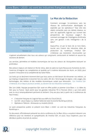 Livre Blanc • 2020 : où vont les industries françaises du numérique ?
copyright Institut G9+ 2 sur 44
Le Mot de la Rédaction
Comment envisager l’e-commerce sans les
réseaux de communication développés et
exploités par les opérateurs ? Que dire des
objets connectés sans ces mêmes réseaux, ou
sans les applicatifs logiciels qui ouvrent des
perspectives de nouveaux usages ? Ou
comment envisager de l’Intelligence Artificielle
sans une gestion « très intelligente » de la
data ?
Aujourd’hui, et par le biais de ce livre blanc,
tourné vers l’avenir des industries dites de
production du numérique, l’Institut G9+
s’intéresse aux évolutions structurantes qui
s’opèrent actuellement chez tous ces acteurs qui conçoivent, construisent et mettent en œuvre les
solutions de demain.
Les services, périmètres et modèles économiques de tous les acteurs de l’écosystème évoluent en
profondeur.
Des acteurs majeurs ont réalisé en février 2014, dans le cadre du Cycle Ressources Humaines du G9+,
l’exercice d’imaginer les compétences et qualités qu’il s’avèrera nécessaire de réunir, en 2020, pour
soutenir l’innovation et la compétitivité de notre filière.
Les traits qui se dessinent montrent bien que nous avons un réel besoin de réinventer nos métiers, ce
qui implique d’apprendre à raisonner hors du cadre, afin de « faire bouger les lignes » des usages, des
technologies, des métiers et des modèles économiques autant que nécessaire… Car l’Institut G9+
s’intéresse, et ce depuis plusieurs années, au devenir de nos Industries numériques.
Dès Juin 2009, l’équipe prospective G9+ avait en effet publié un premier Livre Blanc « 11 idées du
G9+ pour la France : Quel avenir pour les grandes industries TIC à l’horizon 2015 », qui s’est avéré
avec le recul remarquablement pertinent et résilient. Cinq ans plus tard, à partir de 3 conférences de
haut niveau :
 L’industrie française du Logiciel face aux défis du Cloud (2012),
 Les SSII : atout majeur ou maillon faible de notre Economie Numérique (2013),
 Opérateurs Télécom : dinosaures ou mutants (2013)
Le cycle prospective publie ce présent Livre Blanc « 2020 : où vont les industries françaises du
Numérique ».
Ce document, officiellement présenté lors de la conférence du 24 Mars 2014, a vocation à devenir une
référence pour les membres et sympathisants de l’Institut G9+, et aussi, nous l’espérons, pour les
décideurs publics et privés du secteur.
Contact Rédaction : @g9plus
redaction@g9plus.org
DIRECTION-REDACTION
Valentine Ferreol, Présidente de l’Institut G9+
REDACTION
Le Groupe Prospective de l’Institut G9+
(Christian Hindré, Louis Le Bigot, Nicolas
Martinez-Dubost, Eric Nizard, Jean-François
Perret, Rémi Prunier) avec la participation de
Guy Hervier et Julien Villedieu (SNJV)
PROMOTION EN LIGNE
Rémi Prunier, Rodolphe Falzerana & vous
RELATION PRESSE
Natacha Heurtault
Version 1.0
 