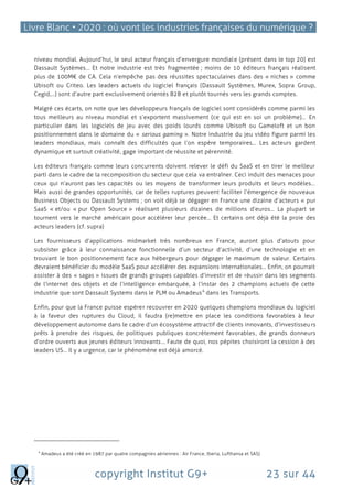 Livre Blanc • 2020 : où vont les industries françaises du numérique ?
copyright Institut G9+ 23 sur 44
niveau mondial. Aujourd’hui, le seul acteur français d’envergure mondiale (présent dans le top 20) est
Dassault Systèmes… Et notre industrie est très fragmentée ; moins de 10 éditeurs français réalisent
plus de 100M€ de CA. Cela n’empêche pas des réussites spectaculaires dans des « niches » comme
Ubisoft ou Criteo. Les leaders actuels du logiciel français (Dassault Systèmes, Murex, Sopra Group,
Cegid,…) sont d’autre part exclusivement orientés B2B et plutôt tournés vers les grands comptes.
Malgré ces écarts, on note que les développeurs français de logiciel sont considérés comme parmi les
tous meilleurs au niveau mondial et s’exportent massivement (ce qui est en soi un problème)… En
particulier dans les logiciels de jeu avec des poids lourds comme Ubisoft ou Gameloft et un bon
positionnement dans le domaine du « serious gaming ». Notre industrie du jeu vidéo figure parmi les
leaders mondiaux, mais connaît des difficultés que l’on espère temporaires… Les acteurs gardent
dynamique et surtout créativité, gage important de réussite et pérennité.
Les éditeurs français comme leurs concurrents doivent relever le défi du SaaS et en tirer le meilleur
parti dans le cadre de la recomposition du secteur que cela va entraîner. Ceci induit des menaces pour
ceux qui n’auront pas les capacités ou les moyens de transformer leurs produits et leurs modèles…
Mais aussi de grandes opportunités, car de telles ruptures peuvent faciliter l’émergence de nouveaux
Business Objects ou Dassault Systems ; on voit déjà se dégager en France une dizaine d’acteurs « pur
SaaS « et/ou « pur Open Source » réalisant plusieurs dizaines de millions d’euros… La plupart se
tournent vers le marché américain pour accélérer leur percée… Et certains ont déjà été la proie des
acteurs leaders (cf. supra)
Les fournisseurs d’applications midmarket très nombreux en France, auront plus d’atouts pour
subsister grâce à leur connaissance fonctionnelle d’un secteur d’activité, d’une technologie et en
trouvant le bon positionnement face aux hébergeurs pour dégager le maximum de valeur. Certains
devraient bénéficier du modèle SaaS pour accélérer des expansions internationales… Enfin, on pourrait
assister à des « sagas » issues de grands groupes capables d’investir et de réussir dans les segments
de l’internet des objets et de l’intelligence embarquée, à l’instar des 2 champions actuels de cette
industrie que sont Dassault Systems dans le PLM ou Amadeus
4
dans les Transports.
Enfin, pour que la France puisse espérer recouvrer en 2020 quelques champions mondiaux du logiciel
à la faveur des ruptures du Cloud, il faudra (re)mettre en place les conditions favorables à leur
développement autonome dans le cadre d’un écosystème attractif de clients innovants, d’investisseurs
prêts à prendre des risques, de politiques publiques concrètement favorables, de grands donneurs
d’ordre ouverts aux jeunes éditeurs innovants… Faute de quoi, nos pépites choisiront la cession à des
leaders US… Il y a urgence, car le phénomène est déjà amorcé.
4
Amadeus a été créé en 1987 par quatre compagnies aériennes : Air France, Iberia, Lufthansa et SAS)
 