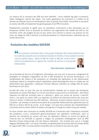 Livre Blanc • 2020 : où vont les industries françaises du numérique ?
copyright Institut G9+ 25 sur 44
Les moteurs de la croissance des ESN sont bien identifiés : cloud, mobilité, big data, e-commerce,
objets intelligents, internet des objets… Ces sujets, générateurs de croissance à 2 chiffres et de
dizaines de milliards d’euros d’investissements dans la période 2015/2020, vont profiter à une partie
du secteur des ESN, principalement les grands groupes et les PME innovantes.
Parallèlement, proximité et agilité dans les prestations continueront à être demandées par les
entreprises clientes. D’où la nécessité de maintenir une organisation très maillée des ESN sur les
Territoires. Enfin, des budgets de plus en plus serrés vont continuer à exercer une pression sur les
coûts, qui oblige les ESN à renforcer la professionnalisation et l’industrialisation notamment par les
centres de services.
Evolution des modèles SSII/ESN
Les solutions constituent donc notre grand challenge. Mais Il faut admettre que
le monde des produits est un monde de réussites et d’échecs. D’une certaine manière,
c’est du capital-risque… Après le défi de l’Inde, le défi des années 2010-
2020 est probablement le rapport des sociétés de services à la propriété
intellectuelle.
Paul Hermelin, CapGemini
Les ex-Sociétés de Services et d’Ingénierie Informatique ont aussi pris la mesure du changement de
paradigme en changeant d’appellation de SSII à ESN (Entreprises de Services Numériques). « La
transformation des métiers et des prestations sur l’ensemble des applications et des infrastructures
numériques, depuis la conception jusqu’à l’exploitation, devait davantage être prise en compte par une
dénomination plus appropriée », expliquait Christian Nibourel, président du collège ESN de Syntec
Numérique en avril 2013.
Au-delà des mots, on peut dire que les transformations réalisées par la plupart des entreprises
importantes du secteur ESN depuis 5 à 10 ans vont devoir se poursuivre et se diversifier… Des efforts
important ont déjà été accomplis dans le « delivery » ; grâce aux centres de services « near/off-
shore », une partie du secteur ESN a pu répondre aux besoins de réduction/maitrise des couts des
clients et résister à l’offensive des SSII indiennes… Désormais, d’autres chantiers doivent s’ouvrir ou
s’accélérer ; par exemple, la maitrise d’une partie de la propriété intellectuelle des applications par les
ESN est un facteur décisif de succès… et de marges ! L’on peut donc anticiper des interpénétrations
croissantes entre le secteur ESN et les éditeurs de logiciels, à l’image d’un Sopra Group par exemple.
Un autre chantier dans l’évolution du modèle SSII/ESN est à rechercher dans l’importance croissante
des prestations « aval » (notamment gestion/exploitation des opérations numériques) ; dans ce
domaine, les entreprises du secteur sont face aux Opérateurs Télécom et surtout aux géants de
l’Internet…Pour les SSII/ESN, la capacité à intégrer les prestations d’hébergement voire de BPO
(Business Process Outsourcing), sont des facteurs importants… Ceci d’autant plus que le « triangle
magique SSII/Editeur/DSI » sur lequel s’est bâtie une grande partie du business dans les années 90/00
(cf. vagues ERP, CRM…) va sérieusement s’essouffler avec la montée en puissance du SaaS.
 