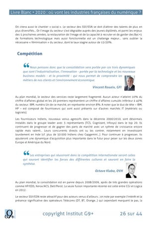 Livre Blanc • 2020 : où vont les industries françaises du numérique ?
copyright Institut G9+ 26 sur 44
On citera aussi le chantier « social ». Le secteur des SSII/ESN se doit d’attirer des talents de plus en
plus diversifiés… Or l’image du secteur s’est dégradée auprès des jeunes diplômés, et parmi les enjeux
des 5 prochaines années, la restauration de l’image et de la capacité à recruter et de garder des Bac+5
de formations technologique mais aussi fonctionnelle est un challenge majeur… sans oublier la
nécessaire « féminisation » du secteur, dont le taux stagne autour de 15/20%.
Compétition
Nous pensons donc que la consolidation sera portée par ces trois dynamiques
que sont l’industrialisation, l’innovation - portée par la technologie et les nouveaux
business models - et la proximité - qui nous permet de comprendre les
métiers de nos clients et l’environnement économique.
Vincent Rouaix, GFI
Au plan mondial, le secteur des services reste largement fragmenté. Aucun acteur n’atteint 10% du
chiffre d’affaires global et les 20 premiers représentent un chiffre d’affaires cumulés inférieur à 40%
du secteur. IBM, numéro Un de ce marché, en représente environ 8%. A noter que le duo de tête – IBM,
HP – est composé de fournisseurs qui sont aussi présents sur d’autres marchés IT (matériels ou
logiciels).
Les fournisseurs indiens, nouveaux venus agressifs dans la décennie 2000/2010, sont désormais
installés dans le groupe leader avec 3 représentants (TCS, Cognizant, Infosys) dans le top 20. Ils
continuent de progresser et de gagner des parts de marché avec un rythme de croissance encore
rapide mais ralenti… Leurs concurrents directs ont su les contrer, notamment en investissant
lourdement en Inde (cf. plus de 50 000 Indiens chez Capgemini…). Pour continuer à progresser, ils
ajouteront une dynamique d’acquisition plus importante dans le futur pour peser sur les deux zones
Europe et Amérique du Nord.
Les entreprises qui réussiront dans la compétition internationale seront celles
qui sauront identifier les forces des différentes cultures et sauront en faire la
synthèse.
Octave Klaba, OVH
Au plan mondial, la consolidation est en panne depuis 2008/2009, après de très grandes opérations
comme HP/EDS, Xerox/ACS, Dell/Perot. La seule fusion importante récente est celle entre CGI et Logica
en 2012.
Le secteur SSII/ESN reste attractif pour des acteurs venus d’ailleurs ; on note par exemple l’intérêt et la
présence significative des opérateurs Télécoms (DT, BT, Orange…) qui cependant marquent le pas, la
 