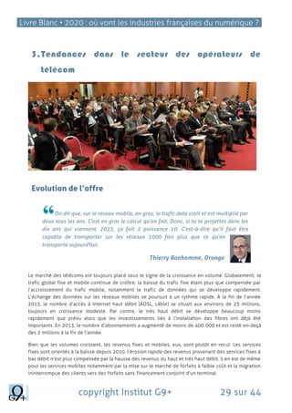 Livre Blanc • 2020 : où vont les industries françaises du numérique ?
copyright Institut G9+ 29 sur 44
3.Tendances dans le secteur des opérateurs de
télécom
Evolution de l’offre
On dit que, sur le réseau mobile, en gros, le trafic data croît et est multiplié par
deux tous les ans. C'est en gros le calcul qu'on fait. Donc, si tu te projettes dans les
dix ans qui viennent, 2023, ça fait 2 puissance 10. C'est-à-dire qu’il faut être
capable de transporter sur les réseaux 1000 fois plus que ce qu'on
transporte aujourd'hui.
Thierry Bonhomme, Orange
Le marché des télécoms est toujours placé sous le signe de la croissance en volume. Globalement, le
trafic global fixe et mobile continue de croître, la baisse du trafic fixe étant plus que compensée par
l’accroissement du trafic mobile, notamment le trafic de données qui se développe rapidement.
L’échange des données sur les réseaux mobiles se poursuit à un rythme rapide. A la fin de l’année
2013, le nombre d’accès à Internet haut débit (ADSL, câble) se situait aux environs de 23 millions,
toujours en croissance modeste. Par contre, le très haut débit se développe beaucoup moins
rapidement que prévu alors que les investissements liés à l’installation des fibres ont déjà été
importants. En 2013, le nombre d’abonnements a augmenté de moins de 400 000 et est resté en-deçà
des 2 millions à la fin de l’année.
Bien que les volumes croissent, les revenus fixes et mobiles, eux, sont plutôt en recul. Les services
fixes sont orientés à la baisse depuis 2010, l’érosion rapide des revenus provenant des services fixes à
bas débit n’est plus compensée par la hausse des revenus du haut et très haut débit. Il en est de même
pour les services mobiles notamment par la mise sur le marché de forfaits à faible coût et la migration
ininterrompue des clients vers des forfaits sans financement conjoint d'un terminal.
 