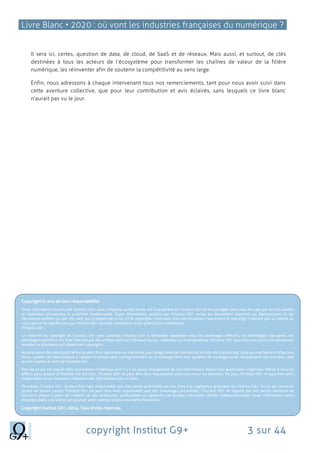 Livre Blanc • 2020 : où vont les industries françaises du numérique ?
copyright Institut G9+ 3 sur 44
Il sera ici, certes, question de data, de cloud, de SaaS et de réseaux. Mais aussi, et surtout, de clés
destinées à tous les acteurs de l’écosystème pour transformer les chaînes de valeur de la filière
numérique, les réinventer afin de soutenir la compétitivité au sens large.
Enfin, nous adressons à chaque intervenant tous nos remerciements, tant pour nous avoir suivi dans
cette aventure collective, que pour leur contribution et avis éclairés, sans lesquels ce livre blanc
n’aurait pas vu le jour.
Copyright et avis de non-responsabilité
Toute information fournie par l'Institut G9+, sous n'importe quelle forme, est la propriété de l'Institut G9+ et est protégée dans tous les pays par les lois locales
et nationales gouvernant la propriété intellectuelle. Toute information, publiée par l'Institut G9+ inclue les documents imprimés ou électroniques et les
documents publiés sur son site web, est protégée par la loi sur le copyright. L'omission d'un avertissement concernant le copyright n'annule pas la validité du
copyright et ne signifie pas que l'Institut G9+ autorise l'utilisation d'une publication réalisée par
l'Institut G9+.
La violation du copyright de l'Institut G9+ peut autoriser l'Institut G9+ à demander réparation pour les dommages effectifs, les dommages statutaires, les
dommages punitifs et les frais d'avocat par des actions dans les tribunaux locaux, nationaux ou internationaux. l'Institut G9+ poursuivra en justice les personnes
morales ou physiques qui violent ses copyrights.
Aucune partie de cette publication ne peut être reproduite ou transmise pour usage externe commercial ou non dans aucun but, sous aucune forme et d'aucune
façon, qu'elle soit électronique y compris la photocopie, l'enregistrement ou le stockage dans tout système de stockage ou de récupération des données, sauf
accord express et écrit de l'Institut G9+.
Rien de ce qui est stipulé dans la présente n'implique qu'il n'y a eu aucun changement de ces informations depuis leur publication originelle. Même si tous les
efforts pour assurer la fiabilité ont été faits, l'Institut G9+ ne peut être tenu responsable d'aucune erreur ou omission. De plus, l'Institut G9+ ne peut être tenu
responsable d'une mauvaise utilisation des informations par un tiers.
De même, l'Institut G9+ ne peut être tenu responsable que des pertes prévisibles par/ou dues à la négligence grossière de l'Institut G9+. En ce qui concerne
toutes les autres pertes, l'Institut G9+ ne peut être tenu responsable que des dommages prévisibles. L'Institut G9+ ne répond pas des pertes résultant de
décisions prises à partir du contenu de ses recherches, publications ou opinions. Les lecteurs devraient vérifier indépendamment toute information avant
d'entreprendre une action qui pourrait avoir comme résultat une perte financière.
Copyright Institut G9+, 2014. Tous droits réservés.
 