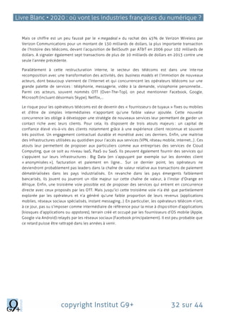 Livre Blanc • 2020 : où vont les industries françaises du numérique ?
copyright Institut G9+ 32 sur 44
Mais ce chiffre est un peu faussé par le « megadeal » du rachat des 45% de Verizon Wireless par
Verizon Communications pour un montant de 130 milliards de dollars, la plus importante transaction
de l’histoire des télécoms, devant l’acquisition de BellSouth par AT&T en 2006 pour 102 milliards de
dollars. A signaler également sept transactions de plus de 10 milliards de dollars en 2013 contre une
seule l’année précédente.
Parallèlement à cette restructuration interne, le secteur des télécoms est dans une intense
recomposition avec une transformation des activités, des business models et l’immixtion de nouveaux
acteurs, dont beaucoup viennent de l’Internet et qui concurrencent les opérateurs télécoms sur une
grande palette de services : téléphonie, messagerie, vidéo à la demande, visiophonie personnelle…
Parmi ces acteurs, souvent nommés OTT (Over-The-Top), on peut mentionner Facebook, Google,
Microsoft (incluant désormais Skype), Netflix,…
Le risque pour les opérateurs télécoms est de devenir des « fournisseurs de tuyaux » fixes ou mobiles
et d’être de simples intermédiaires n’apportant qu’une faible valeur ajoutée. Cette nouvelle
concurrence les oblige à développer une stratégie de nouveaux services leur permettant de garder un
contact riche avec leurs clients. Pour cela, ils disposent de trois atouts majeurs : un capital de
confiance élevé vis-à-vis des clients notamment grâce à une expérience client reconnue et souvent
très positive. Un engagement contractuel durable et monétisé avec ces derniers. Enfin, une maitrise
des infrastructures utilisées au quotidien pour l’accès aux services (VPN, réseau mobile, internet…). Ces
atouts leur permettent de proposer aux particuliers comme aux entreprises des services de Cloud
Computing, que ce soit au niveau IaaS, PaaS ou SaaS. Ils peuvent également fournir des services qui
s’appuient sur leurs infrastructures : Big Data (en s’appuyant par exemple sur les données client
« anonymisées »), facturation et paiement en ligne… Sur ce dernier point, les opérateurs ne
deviendront probablement pas leaders dans la chaîne de valeur relative aux transactions de paiement
dématérialisées dans les pays industrialisés. En revanche dans les pays émergents faiblement
bancarisés, ils jouent ou joueront un rôle majeur sur cette chaîne de valeur, à l’instar d’Orange en
Afrique. Enfin, une troisième voie possible est de proposer des services qui entrent en concurrence
directe avec ceux proposés par les OTT. Mais jusqu’ici cette troisième voie n’a été que partiellement
explorée par les opérateurs et n’a généré qu’une faible proportion de leurs revenus (applications
mobiles, réseaux sociaux spécialisés, instant messaging…) En particulier, les opérateurs télécom n’ont,
à ce jour, pas su s’imposer comme intermédiaire de référence pour la mise à disposition d’applications
(kiosques d’applications ou appstores), terrain créé et occupé par les fournisseurs d’OS mobile (Apple,
Google via Android) relayés par les réseaux sociaux (Facebook principalement). Il est peu probable que
ce retard puisse être rattrapé dans les années à venir.
 