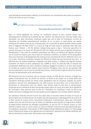 Livre Blanc • 2020 : où vont les industries françaises du numérique ?
copyright Institut G9+ 36 sur 44
toute période de transformation radicale, le cloud favorise une redistribution des cartes et constitue à
la fois une chance et aussi un risque.
GDF-SUEZ sera vendeur de services numériques dans le futur.
Véronique Durand‐Charlot, GDF-SUEZ
Dans un monde globalisé, les startups du numérique doivent le plus souvent penser leur
développement à l’échelle de la planète dès leur création. Une démarche qui n’est pas simple mais
nécessaire. Car, dans l’économie numérique, quelle que soit la taille de l’entreprise, sa zone de
chalandise est d’emblée potentiellement mondiale. Et sur ce point, le cloud donne aux petites
entreprises les mêmes armes qu’aux multinationales. On se souvient du dessin de Peter Steiner publié
dans le magazine The New Yorker il y a plus de vingt ans dans lequel il exprimait cette idée avec
humour sous l’intitulé : « On the Internet, nobody knows you're a dog ». Transcrite aujourd’hui on
pourrait dire que sur le cloud, les TPE peuvent offrir les mêmes services que les grandes ent reprises.
Parallèlement, il faut créer les conditions permettant aux ESN et aux éditeurs de logiciels d’évoluer
vers le cloud et le SaaS au plus vite et dans les meilleures conditions. La création de cet écosystème
devra aussi favoriser le développement des startups et leur permettre de franchir différents seuils. Car
sur ce plan, l’économie numérique française est atteinte du même mal que l’économie tout court : la
difficulté pour les petites entreprises à dépasser une taille critique. 11 éditeurs de logiciels français
seulement ont franchi la barre symbolique des 100M€ en 2012. Du côté des ESN, la situation est
sensiblement différente avec deux champions mondiaux (Capgemini et Atos), et un tissu assez dense
de sociétés de moyenne taille maillant assez finement l’Hexagone. Alors que les plus grandes ESN
peuvent prétendre à couvrir tous les activités des services, celles de taille moyenne doivent se tourner
vers plus de spécialisation et de verticalisation.
Afin de poursuivre leur croissance dans le nouveau monde, ces ESN devront continuer à élargir leur
sphère d’intervention vers les centres de services, le forfait et les projets sur la durée. Alors que
l’assistance technique permet de rentrer assez rapidement chez les nouveaux comptes, les autres
prestations assurent leur développement. Les ESN évoluent du back-office vers le front-office et
deviennent un interlocuteur pour les métiers. Elles doivent aider les DSI dans la transformation
numérique de leur entreprise et dans la prise des projets autour du cloud, de la data, de la mobilité et
de l’innovation. Elles pourront jouer le rôle de « facilitateur du numérique » entre les DSI et les
métiers, favoriser le dialogue entre les deux parties et ainsi organiser une nouvelle relation tripartite.
Les opérateurs télécoms devront trouver leur place dans la nouvelle chaîne de valeur et ne pas se
laisser aspirer par les effets pervers du modèle low cost. D’autant que le développement de la 4G et de
la fibre, source de revenus futurs, nécessitent d’importants investissements. Alors que l’innovation
semble venir plus des terminaux que du réseau, les opérateurs pourront être à l’origine de la création
de plates-formes devenant de véritables écosystèmes, ce que les OTT et d’autres acteurs se sont
attachés à réaliser avec un succès certain. Le cloud, la mobilité constituent aussi des opportunités pour
les opérateurs auxquelles il faut ajouter le SDN (Software Design Network) qui, grâce à un découplage
entre l’infrastructure réseau et les logiciels pour les administrer, apporteront les mêmes bénéfices que
dans les domaines du data center, des serveurs et du stockage.
 