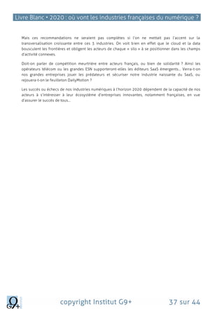 Livre Blanc • 2020 : où vont les industries françaises du numérique ?
copyright Institut G9+ 37 sur 44
Mais ces recommandations ne seraient pas complètes si l’on ne mettait pas l’accent sur la
transversalisation croissante entre ces 3 industries. On voit bien en effet que le cloud et la data
bousculent les frontières et obligent les acteurs de chaque « silo » à se positionner dans les champs
d’activité connexes.
Doit-on parler de compétition meurtrière entre acteurs français, ou bien de solidarité ? Ainsi les
opérateurs télécom ou les grandes ESN supporteront-elles les éditeurs SaaS émergents… Verra-t-on
nos grandes entreprises jouer les prédateurs et sécuriser notre industrie naissante du SaaS, ou
rejouera-t-on le feuilleton DailyMotion ?
Les succès ou échecs de nos industries numériques à l’horizon 2020 dépendent de la capacité de nos
acteurs à s’intéresser à leur écosystème d’entreprises innovantes, notamment françaises, en vue
d’assurer le succès de tous…
 