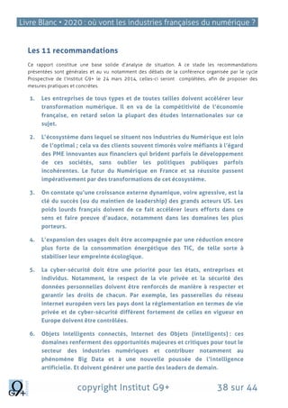 Livre Blanc • 2020 : où vont les industries françaises du numérique ?
copyright Institut G9+ 38 sur 44
Les 11 recommandations
Ce rapport constitue une base solide d’analyse de situation. A ce stade les recommandations
présentées sont générales et au vu notamment des débats de la conférence organisée par le cycle
Prospective de l’Institut G9+ le 24 mars 2014, celles-ci seront complétées, afin de proposer des
mesures pratiques et concrètes.
1. Les entreprises de tous types et de toutes tailles doivent accélérer leur
transformation numérique. Il en va de la compétitivité de l’économie
française, en retard selon la plupart des études internationales sur ce
sujet.
2. L’écosystème dans lequel se situent nos industries du Numérique est loin
de l’optimal ; cela va des clients souvent timorés voire méfiants à l’égard
des PME innovantes aux financiers qui brident parfois le développement
de ces sociétés, sans oublier les politiques publiques parfois
incohérentes. Le futur du Numérique en France et sa réussite passent
impérativement par des transformations de cet écosystème.
3. On constate qu’une croissance externe dynamique, voire agressive, est la
clé du succès (ou du maintien de leadership) des grands acteurs US. Les
poids lourds français doivent de ce fait accélérer leurs efforts dans ce
sens et faire preuve d’audace, notamment dans les domaines les plus
porteurs.
4. L’expansion des usages doit être accompagnée par une réduction encore
plus forte de la consommation énergétique des TIC, de telle sorte à
stabiliser leur empreinte écologique.
5. La cyber-sécurité doit être une priorité pour les états, entreprises et
individus. Notamment, le respect de la vie privée et la sécurité des
données personnelles doivent être renforcés de manière à respecter et
garantir les droits de chacun. Par exemple, les passerelles du réseau
internet européen vers les pays dont la réglementation en termes de vie
privée et de cyber-sécurité diffèrent fortement de celles en vigueur en
Europe doivent être contrôlées.
6. Objets intelligents connectés, Internet des Objets (intelligents) : ces
domaines renferment des opportunités majeures et critiques pour tout le
secteur des industries numériques et contribuer notamment au
phénomène Big Data et à une nouvelle poussée de l’intelligence
artificielle. Et doivent générer une partie des leaders de demain.
 