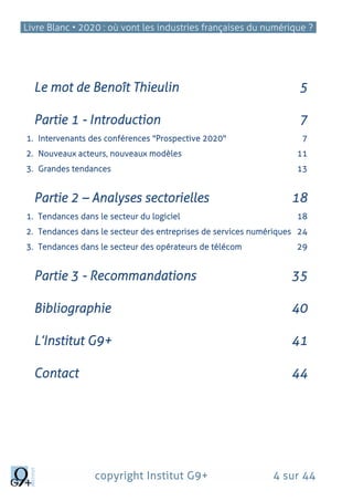 Livre Blanc • 2020 : où vont les industries françaises du numérique ?
copyright Institut G9+ 4 sur 44
Le mot de Benoît Thieulin 5
Partie 1 - Introduction 7
1. Intervenants des conférences "Prospective 2020" 7
2. Nouveaux acteurs, nouveaux modèles 11
3. Grandes tendances 13
Partie 2 – Analyses sectorielles 18
1. Tendances dans le secteur du logiciel 18
2. Tendances dans le secteur des entreprises de services numériques 24
3. Tendances dans le secteur des opérateurs de télécom 29
Partie 3 - Recommandations 35
Bibliographie 40
L’Institut G9+ 41
Contact 44
 
