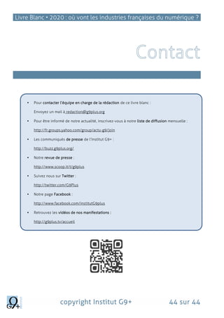 Livre Blanc • 2020 : où vont les industries françaises du numérique ?
copyright Institut G9+ 44 sur 44
Qui sommes-nous?
 Pour contacter l’équipe en charge de la rédaction de ce livre blanc :
Envoyez un mail à redaction@g9plus.org
 Pour être informé de notre actualité, inscrivez-vous à notre liste de diffusion mensuelle :
http://fr.groups.yahoo.com/group/actu-g9/join
 Les communiqués de presse de l’Institut G9+ :
http://buzz.g9plus.org/
 Notre revue de presse :
http://www.scoop.it/t/g9plus
 Suivez nous sur Twitter :
http://twitter.com/G9Plus
 Notre page Facebook :
http://www.facebook.com/institutG9plus
 Retrouvez les vidéos de nos manifestations :
http://g9plus.tv/accueil
 