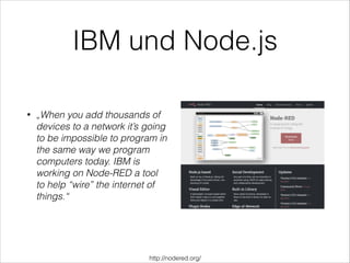 IBM und Node.js
• „When you add thousands of
devices to a network it’s going
to be impossible to program in
the same way we program
computers today. IBM is
working on Node-RED a tool
to help “wire” the internet of
things.“
http://nodered.org/
 