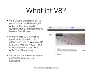 What ist V8?
• V8 is Google's open source high-
performance JavaScript engine,
written in C++ and used in
Google Chrome, the open source
browser from Google.
• It implements ECMAScript as
speciﬁed in ECMA-262, 3rd
edition, and runs on Windows XP
and Vista, Mac OS X 10.5+, and
Linux systems that use IA-32,
ARM or MIPS processors.
• V8 can run standalone, or can be
embedded into any C++
application.
https://developers.google.com/v8/
 