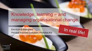 Knowledge, learning – and 
managing organisational change 
OCTOBER 1, 2014 
© PROACTIVE A/S 
1 
Erik Korsvik Østergaard 
Principal Business Consultant, ProActive A/S 
 