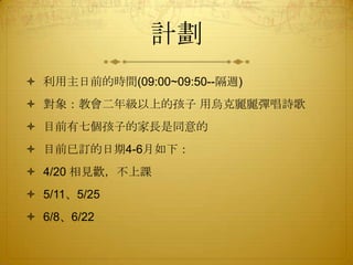 計劃
 利用主日前的時間(09:00~09:50--隔週)
 對象：教會二年級以上的孩子 用烏克麗麗彈唱詩歌
 目前有七個孩子的家長是同意的
 目前已訂的日期4-6月如下：
 4/20 相見歡，不上課
 5/11、5/25
 6/8、6/22
 
