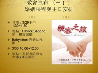 教會宣布 （ㄧ）：
婚姻課程與主日安排
 日期：3/29下午
1:30~4:30
 地點：Patrick/Sappho
家一樓交誼廳
 Babysitter: 迎希幼稚
園
 3/30 10:00~12:00
 地點：聖經書院教育
大樓304室教室
 