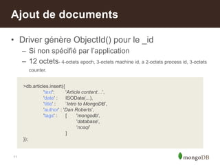 11
>db.articles.insert({
'text': 'Article content…‟,
'date' : ISODate(...),
'title' : ‟Intro to MongoDB‟,
'author' : 'Dan Roberts‟,
'tags' : [ 'mongodb',
'database',
'nosql‟
]
});
• Driver génère ObjectId() pour le _id
– Si non spécifié par l‟application
– 12 octets- 4-octets epoch, 3-octets machine id, a 2-octets process id, 3-octets
counter.
Ajout de documents
 