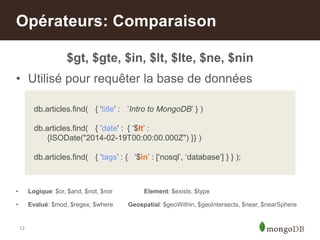 12
$gt, $gte, $in, $lt, $lte, $ne, $nin
• Utilisé pour requêter la base de données
• Logique: $or, $and, $not, $nor Element: $exists, $type
• Evalué: $mod, $regex, $where Geospatial: $geoWithin, $geoIntersects, $near, $nearSphere
Opérateurs: Comparaison
db.articles.find( { 'title' : ‟Intro to MongoDB‟ } )
db.articles.find( { ‟date' : { „$lt‟ :
{ISODate("2014-02-19T00:00:00.000Z") }} )
db.articles.find( { „tags‟ : { „$in‟ : [„nosql‟, „database‟] } } );
 