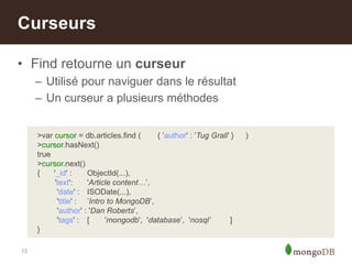 13
• Find retourne un curseur
– Utilisé pour naviguer dans le résultat
– Un curseur a plusieurs méthodes
Curseurs
>var cursor = db.articles.find ( { ‟author' : ‟Tug Grall‟ } )
>cursor.hasNext()
true
>cursor.next()
{ '_id' : ObjectId(...),
'text': 'Article content…‟,
'date' : ISODate(...),
'title' : ‟Intro to MongoDB‟,
'author' : 'Dan Roberts‟,
'tags' : [ 'mongodb', 'database‟, 'nosql’ ]
}
 